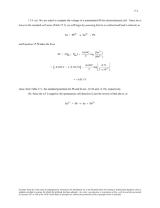 17-4 
17.4 (a) We are asked to compute the voltage of a nonstandard Pb-Sn electrochemical cell. Since tin is 
lower in the standard emf series (Table 17.1), we will begin by assuming that tin is oxidized and lead is reduced, as 
Sn + Pb2+ → Sn2+ + Pb 
and Equation 17.20 takes the form 
D − VSn 
ΔV = (VPb 
D ) − 0.0592 
2 
log [Sn2+ ] 
[Pb2+ ] 
= [−0.126 V − (−0.136 V)] − 0.0592 
2 
log 0.25 
5 x 10−2 
⎡ 
⎢ 
⎣ 
⎢ 
⎤ 
⎥ 
⎦ 
⎥ 
= – 0.011 V 
since, from Table 17.1, the standard potentials for Pb and Sn are –0.126 and –0.136, respectively. 
(b) Since the ΔV is negative, the spontaneous cell direction is just the reverse of that above, or 
Sn2+ + Pb → Sn + Pb2+ 
Excerpts from this work may be reproduced by instructors for distribution on a not-for-profit basis for testing or instructional purposes only to 
students enrolled in courses for which the textbook has been adopted. Any other reproduction or translation of this work beyond that permitted 
by Sections 107 or 108 of the 1976 United States Copyright Act without the permission of the copyright owner is unlawful. 
 