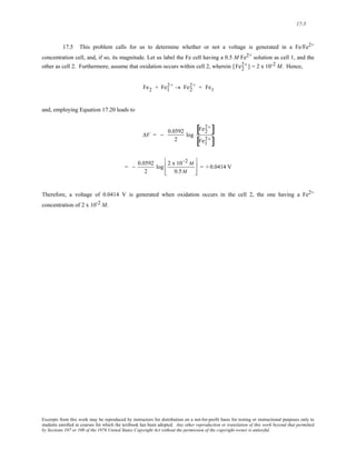 17-5 
17.5 This problem calls for us to determine whether or not a voltage is generated in a Fe/Fe2+ 
2 concentration cell, 2 
and, if so, its magnitude. Let us label the Fe cell having a 0.5 M Fe2+ solution as cell 1, and the 
other as cell 2. Furthermore, assume that oxidation occurs within cell 2, wherein [Fe+ ] = 2 x 10-2 M. Hence, 
2+ → Fe2 
Fe2 + Fe1 
2+ + Fe1 
and, employing Equation 17.20 leads to 
ΔV = − 0.0592 
2 
log 
[ 2 2 
Fe+] 
Fe1 
[ 2+] 
= − 0.0592 
2 
log 2 x 10−2 M 
0.5M 
⎡ 
⎢ 
⎣ 
⎢ 
⎤ 
⎥ 
⎦ 
⎥ 
= + 0.0414 V 
Therefore, a voltage of 0.0414 V is generated when oxidation occurs in the cell 2, the one having a Fe2+ 
concentration of 2 x 10-2 M. 
Excerpts from this work may be reproduced by instructors for distribution on a not-for-profit basis for testing or instructional purposes only to 
students enrolled in courses for which the textbook has been adopted. Any other reproduction or translation of this work beyond that permitted 
by Sections 107 or 108 of the 1976 United States Copyright Act without the permission of the copyright owner is unlawful. 
 