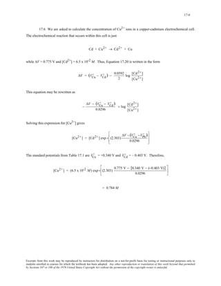 17-6 
17.6 We are asked to calculate the concentration of Cu2+ ions in a copper-cadmium electrochemical cell. 
The electrochemical reaction that occurs within this cell is just 
Cd + Cu2+ → Cd2+ + Cu 
while ΔV = 0.775 V and [Cd2+] = 6.5 x 10-2 M. Thus, Equation 17.20 is written in the form 
ΔV = (VCu 
D ) − 0.0592 
D − VCd 
2 
log [Cd2+ ] 
[Cu2+ ] 
This equation may be rewritten as 
− 
ΔV − (VCu 
D ) 
D − VCd 
0.0296 
= log [Cd2+ ] 
[Cu2+ ] 
Solving this expression for [Cu2+] gives 
[Cu2+] = [Cd2+] exp + (2.303) 
ΔV − (VCu 
D ) 
D −VPb 
0.0296 
⎡ 
⎢ 
⎣ 
⎢ 
⎤ 
⎥ 
⎦ 
⎥ 
D = +0.340 V and V = – 0.403 V. Therefore, Cd 
The standard potentials from Table 17.1 are VCu 
D 
[Cu2+] = (6.5 x 10-2 M) exp+ (2.303) 
0.775 V − {0.340 V − (−0.403 V)} 
0.0296 
⎡ 
⎢ 
⎣ 
⎤ 
⎥ 
⎦ 
= 0.784 M 
Excerpts from this work may be reproduced by instructors for distribution on a not-for-profit basis for testing or instructional purposes only to 
students enrolled in courses for which the textbook has been adopted. Any other reproduction or translation of this work beyond that permitted 
by Sections 107 or 108 of the 1976 United States Copyright Act without the permission of the copyright owner is unlawful. 
 