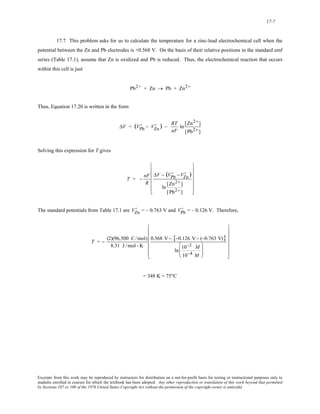 17-7 
17.7 This problem asks for us to calculate the temperature for a zinc-lead electrochemical cell when the 
potential between the Zn and Pb electrodes is +0.568 V. On the basis of their relative positions in the standard emf 
series (Table 17.1), assume that Zn is oxidized and Pb is reduced. Thus, the electrochemical reaction that occurs 
within this cell is just 
Pb2+ + Zn → Pb + Zn2+ 
Thus, Equation 17.20 is written in the form 
ΔV = (VPb 
D ) − RT 
D − VZn 
nF 
ln [Zn2+ ] 
[Pb2+ ] 
Solving this expression for T gives 
T = − nF 
R 
ΔV − (VPb 
D ) 
D −VZn 
ln [Zn2+ ] 
[Pb2+ ] 
⎡ 
⎢ 
⎢ 
⎢ 
⎢ 
⎢ 
⎣ 
⎤ 
⎥ 
⎥ 
⎥ 
⎥ 
⎥ 
⎦ 
D VPb 
D 
The standard potentials from Table 17.1 are V Zn = – 0.763 V and = – 0.126 V. Therefore, 
T = − (2)(96,500 C/mol) 
8.31 J /mol - K 
0.568 V−{−0.126 V− (−0.763 V)} 
⎛ 
⎝ 
10−2 ln ⎜⎜ 
M 
10−4 M 
⎞ 
⎟⎟ 
⎠ 
⎡ 
⎢ 
⎢ 
⎢ 
⎢ 
⎢ 
⎣ 
⎤ 
⎥ 
⎥ 
⎥ 
⎥ 
⎥ 
⎦ 
= 348 K = 75°C 
Excerpts from this work may be reproduced by instructors for distribution on a not-for-profit basis for testing or instructional purposes only to 
students enrolled in courses for which the textbook has been adopted. Any other reproduction or translation of this work beyond that permitted 
by Sections 107 or 108 of the 1976 United States Copyright Act without the permission of the copyright owner is unlawful. 
 
