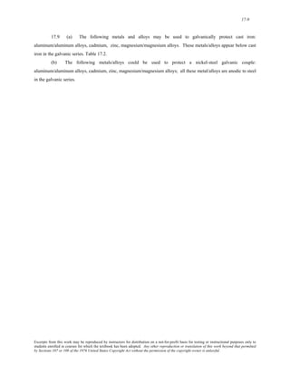 17-9 
17.9 (a) The following metals and alloys may be used to galvanically protect cast iron: 
aluminum/aluminum alloys, cadmium, zinc, magnesium/magnesium alloys. These metals/alloys appear below cast 
iron in the galvanic series. Table 17.2. 
(b) The following metals/alloys could be used to protect a nickel-steel galvanic couple: 
aluminum/aluminum alloys, cadmium, zinc, magnesium/magnesium alloys; all these metal/alloys are anodic to steel 
in the galvanic series. 
Excerpts from this work may be reproduced by instructors for distribution on a not-for-profit basis for testing or instructional purposes only to 
students enrolled in courses for which the textbook has been adopted. Any other reproduction or translation of this work beyond that permitted 
by Sections 107 or 108 of the 1976 United States Copyright Act without the permission of the copyright owner is unlawful. 
 