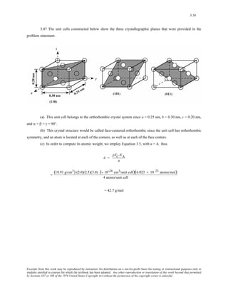 3-56 
3.47 The unit cells constructed below show the three crystallographic planes that were provided in the 
problem statement. 
(a) This unit cell belongs to the orthorhombic crystal system since a = 0.25 nm, b = 0.30 nm, c = 0.20 nm, 
and α = β = γ = 90°. 
(b) This crystal structure would be called face-centered orthorhombic since the unit cell has orthorhombic 
symmetry, and an atom is located at each of the corners, as well as at each of the face centers. 
(c) In order to compute its atomic weight, we employ Equation 3.5, with n = 4; thus 
A = 
ρVC NA 
n 
= (18.91 g/cm3) (2.0)(2.5)(3.0) (× 10-24 cm3/unit cell)(6.023 × 10 23 atoms/mol) 
4 atoms/unit cell 
= 42.7 g/mol 
Excerpts from this work may be reproduced by instructors for distribution on a not-for-profit basis for testing or instructional purposes only to 
students enrolled in courses for which the textbook has been adopted. Any other reproduction or translation of this work beyond that permitted 
by Sections 107 or 108 of the 1976 United States Copyright Act without the permission of the copyright owner is unlawful. 
 