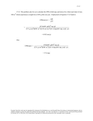 17-12 
17.12 This problem asks for us to calculate the CPR in both mpy and mm/yr for a thick steel sheet of area 
100 in.2 which experiences a weight loss of 485 g after one year. Employment of Equation 17.23 leads to 
CPR(mm/yr) = KW 
ρAt 
= (87.6)(485 g)(103 mg/g) 
(7.9 g /cm3)(100 in.2) (2.54 cm/in.)2 (24 h /day)(365 day /yr)(1 yr) 
= 0.952 mm/yr 
Also 
CPR(mpy) = (534)(485 g)(103 mg/g) 
(7.9 g /cm3)(100 in.2) (24 h /day)(365 day /yr)(1 yr) 
= 37.4 mpy 
Excerpts from this work may be reproduced by instructors for distribution on a not-for-profit basis for testing or instructional purposes only to 
students enrolled in courses for which the textbook has been adopted. Any other reproduction or translation of this work beyond that permitted 
by Sections 107 or 108 of the 1976 United States Copyright Act without the permission of the copyright owner is unlawful. 
 