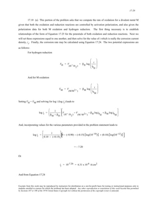 17-20 
17.18 (a) This portion of the problem asks that we compute the rate of oxidation for a divalent metal M 
given that both the oxidation and reduction reactions are controlled by activation polarization, and also given the 
polarization data for both M oxidation and hydrogen reduction. The first thing necessary is to establish 
relationships of the form of Equation 17.25 for the potentials of both oxidation and reduction reactions. Next we 
will set these expressions equal to one another, and then solve for the value of i which is really the corrosion current 
density, ic. Finally, the corrosion rate may be calculated using Equation 17.24. The two potential expressions are 
as follows: 
For hydrogen reduction 
VH = V 
(H+/H2 ) 
+ βH log i 
i0H 
⎛ 
⎜ 
⎜ 
⎝ 
⎞ 
⎟ 
⎟ 
⎠ 
And for M oxidation 
VM = V 
(M/M2+ ) 
+ βM log i 
i0M 
⎛ 
⎜ 
⎜ 
⎝ 
⎞ 
⎟ 
⎟ 
⎠ 
Setting VH = VM and solving for log i (log ic) leads to 
log ic = 1 
βM − βH 
⎛ 
⎜⎜ 
⎝ 
⎞ 
⎠ 
⎟⎟ V 
(H+ /H2 ) 
− V 
(M /M2+ ) 
− βH log i0H 
+ βM log i0M 
⎡ 
⎢ 
⎣ 
⎤ 
⎥ 
⎦ 
And, incorporating values for the various parameters provided in the problem statement leads to 
log ic = 1 
0.10 − (−0.15) 
⎡ 
⎢ 
⎣ 
⎤ 
⎦ 
⎥ [0 − (−0.90) − (−0.15){log(10−10)} + (0.10){log(10−12)}] 
= – 7.20 
Or 
ic = 10-7.20 = 6.31 x 10-8 A/cm2 
And from Equation 17.24 
Excerpts from this work may be reproduced by instructors for distribution on a not-for-profit basis for testing or instructional purposes only to 
students enrolled in courses for which the textbook has been adopted. Any other reproduction or translation of this work beyond that permitted 
by Sections 107 or 108 of the 1976 United States Copyright Act without the permission of the copyright owner is unlawful. 
 