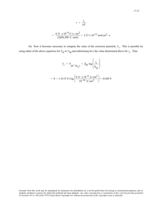 17-21 
r = 
ic 
nF 
= 6.31 x 10−8 C/s - cm2 
(2)(96,500 C/mol) 
= 3.27 x 10-13 mol/cm2 - s 
(b) Now it becomes necessary to compute the value of the corrosion potential, Vc. This is possible by 
using either of the above equations for VH or VM and substituting for i the value determined above for ic. Thus 
Vc = V 
(H+/H2 ) 
+ βH log 
ic 
i0H 
⎛ 
⎜ 
⎜ 
⎝ 
⎞ 
⎟ 
⎟ 
⎠ 
= 0 + (−0.15 V) log 6.31 x 10−8 A /cm2 
10−10 A /cm2 
⎛ 
⎜⎜ 
⎝ 
⎞ 
⎠ 
⎟⎟ = −0.420 V 
Excerpts from this work may be reproduced by instructors for distribution on a not-for-profit basis for testing or instructional purposes only to 
students enrolled in courses for which the textbook has been adopted. Any other reproduction or translation of this work beyond that permitted 
by Sections 107 or 108 of the 1976 United States Copyright Act without the permission of the copyright owner is unlawful. 
 