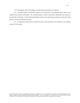 17-31 
17.27 Descriptions of the two techniques used for galvanic protection are as follows: 
(1) A sacrificial anode is electrically coupled to the metal piece to be protected, which anode is also 
situated in the corrosion environment. The sacrificial anode is a metal or alloy that is chemically more reactive in 
the particular environment. It (the anode) preferentially oxidizes, and, upon giving up electrons to the other metal, 
protects it from electrochemical corrosion. 
(2) An impressed current from an external dc power source provides excess electrons to the metallic 
structure to be protected. 
Excerpts from this work may be reproduced by instructors for distribution on a not-for-profit basis for testing or instructional purposes only to 
students enrolled in courses for which the textbook has been adopted. Any other reproduction or translation of this work beyond that permitted 
by Sections 107 or 108 of the 1976 United States Copyright Act without the permission of the copyright owner is unlawful. 
 