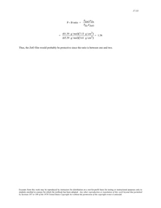 17-33 
P − B ratio = 
AZnO ρZn 
AZn ρZnO 
= (81.39 g / mol)(7.13 g /cm3) 
(65.39 g / mol)(5.61 g /cm3) 
= 1.58 
Thus, the ZnO film would probably be protective since the ratio is between one and two. 
Excerpts from this work may be reproduced by instructors for distribution on a not-for-profit basis for testing or instructional purposes only to 
students enrolled in courses for which the textbook has been adopted. Any other reproduction or translation of this work beyond that permitted 
by Sections 107 or 108 of the 1976 United States Copyright Act without the permission of the copyright owner is unlawful. 
 