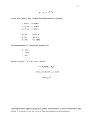 17-37 
K5 + K6 = 10W /K4 
For some solvers, using the above expression, the following instructions can be used: 
K5 *t1 + K6 = 10^(W1/K4) 
K5 *t2 + K6 = 10^(W2/K4) 
K5 *t3 + K6 = 10^(W3/K4) 
t1 = 100; W1 = 6.16 
t2 = 250; W2 = 8.59 
t3 = 1000; W3 = 12.72 
The resulting solutions—i.e., values for the K parameters—are 
K4 = 7.305 
K5 = 0.0535 
K6 = 1.622 
Now solving Equation 17.36 for W at a time of 5000 min 
W = K4 log (K5t + K6) 
= 7.305 log [(0.0535)(5000 min) + 1.622] 
= 17.75 mg/cm2 
Excerpts from this work may be reproduced by instructors for distribution on a not-for-profit basis for testing or instructional purposes only to 
students enrolled in courses for which the textbook has been adopted. Any other reproduction or translation of this work beyond that permitted 
by Sections 107 or 108 of the 1976 United States Copyright Act without the permission of the copyright owner is unlawful. 
 