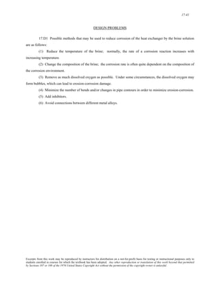 17-41 
DESIGN PROBLEMS 
17.D1 Possible methods that may be used to reduce corrosion of the heat exchanger by the brine solution 
are as follows: 
(1) Reduce the temperature of the brine; normally, the rate of a corrosion reaction increases with 
increasing temperature. 
(2) Change the composition of the brine; the corrosion rate is often quite dependent on the composition of 
the corrosion environment. 
(3) Remove as much dissolved oxygen as possible. Under some circumstances, the dissolved oxygen may 
form bubbles, which can lead to erosion-corrosion damage. 
(4) Minimize the number of bends and/or changes in pipe contours in order to minimize erosion-corrosion. 
(5) Add inhibitors. 
(6) Avoid connections between different metal alloys. 
Excerpts from this work may be reproduced by instructors for distribution on a not-for-profit basis for testing or instructional purposes only to 
students enrolled in courses for which the textbook has been adopted. Any other reproduction or translation of this work beyond that permitted 
by Sections 107 or 108 of the 1976 United States Copyright Act without the permission of the copyright owner is unlawful. 
 