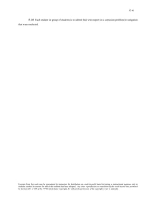 17-43 
17.D3 Each student or group of students is to submit their own report on a corrosion problem investigation 
that was conducted. 
Excerpts from this work may be reproduced by instructors for distribution on a not-for-profit basis for testing or instructional purposes only to 
students enrolled in courses for which the textbook has been adopted. Any other reproduction or translation of this work beyond that permitted 
by Sections 107 or 108 of the 1976 United States Copyright Act without the permission of the copyright owner is unlawful. 
 