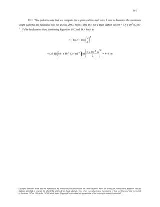 18-3 
18.3 This problem asks that we compute, for a plain carbon steel wire 3 mm in diameter, the maximum 
length such that the resistance will not exceed 20 Ω. From Table 18.1 for a plain carbon steel σ = 0.6 x 107 (Ω-m)- 
1. If d is the diameter then, combining Equations 18.2 and 18.4 leads to 
l = RσA = Rσπ d 
2 
⎛ 
⎜ 
⎝ 
⎞ 
⎟ 
⎠ 
2 
= (20 Ω) 0.6 x 107 (Ω− m)−1 [ ](π) 3 x 10−3 m 
2 
⎛ 
⎜⎜ 
⎝ 
⎞ 
⎟⎟ 
⎠ 
2 
= 848 m 
Excerpts from this work may be reproduced by instructors for distribution on a not-for-profit basis for testing or instructional purposes only to 
students enrolled in courses for which the textbook has been adopted. Any other reproduction or translation of this work beyond that permitted 
by Sections 107 or 108 of the 1976 United States Copyright Act without the permission of the copyright owner is unlawful. 
 