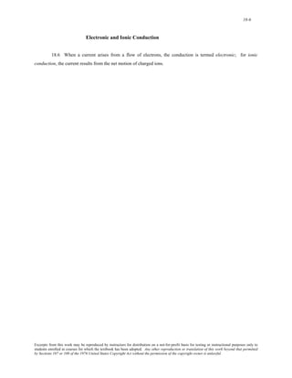 18-6 
Electronic and Ionic Conduction 
18.6 When a current arises from a flow of electrons, the conduction is termed electronic; for ionic 
conduction, the current results from the net motion of charged ions. 
Excerpts from this work may be reproduced by instructors for distribution on a not-for-profit basis for testing or instructional purposes only to 
students enrolled in courses for which the textbook has been adopted. Any other reproduction or translation of this work beyond that permitted 
by Sections 107 or 108 of the 1976 United States Copyright Act without the permission of the copyright owner is unlawful. 
 