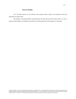18-9 
Electron Mobility 
18.9 The drift velocity of a free electron is the average electron velocity in the direction of the force 
imposed by an electric field. 
The mobility is the proportionality constant between the drift velocity and the electric field. It is also a 
measure of the frequency of scattering events (and is inversely proportional to the frequency of scattering). 
Excerpts from this work may be reproduced by instructors for distribution on a not-for-profit basis for testing or instructional purposes only to 
students enrolled in courses for which the textbook has been adopted. Any other reproduction or translation of this work beyond that permitted 
by Sections 107 or 108 of the 1976 United States Copyright Act without the permission of the copyright owner is unlawful. 
 