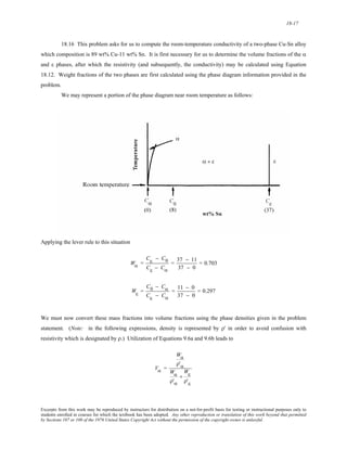 18-17 
18.16 This problem asks for us to compute the room-temperature conductivity of a two-phase Cu-Sn alloy 
which composition is 89 wt% Cu-11 wt% Sn. It is first necessary for us to determine the volume fractions of the α 
and ε phases, after which the resistivity (and subsequently, the conductivity) may be calculated using Equation 
18.12. Weight fractions of the two phases are first calculated using the phase diagram information provided in the 
problem. 
We may represent a portion of the phase diagram near room temperature as follows: 
Applying the lever rule to this situation 
Wα = 
Cε − C0 
Cε − Cα 
= 37 − 11 
37 − 0 
= 0.703 
Wε = 
C0 − Cα 
Cε − Cα 
= 11 − 0 
37 − 0 
= 0.297 
We must now convert these mass fractions into volume fractions using the phase densities given in the problem 
statement. (Note: in the following expressions, density is represented by ρ' in order to avoid confusion with 
resistivity which is designated by ρ.) Utilization of Equations 9.6a and 9.6b leads to 
Vα = 
Wα 
ρ'α 
Wα 
+ 
ρ'α 
Wε 
ρ'ε 
Excerpts from this work may be reproduced by instructors for distribution on a not-for-profit basis for testing or instructional purposes only to 
students enrolled in courses for which the textbook has been adopted. Any other reproduction or translation of this work beyond that permitted 
by Sections 107 or 108 of the 1976 United States Copyright Act without the permission of the copyright owner is unlawful. 
 