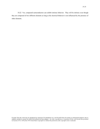18-26 
18.22 Yes, compound semiconductors can exhibit intrinsic behavior. They will be intrinsic even though 
they are composed of two different elements as long as the electrical behavior is not influenced by the presence of 
other elements. 
Excerpts from this work may be reproduced by instructors for distribution on a not-for-profit basis for testing or instructional purposes only to 
students enrolled in courses for which the textbook has been adopted. Any other reproduction or translation of this work beyond that permitted 
by Sections 107 or 108 of the 1976 United States Copyright Act without the permission of the copyright owner is unlawful. 
 