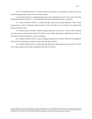 18-27 
18.23 This problem calls for us to decide for each of several pairs of semiconductors, which will have the 
smaller band gap energy and then cite a reason for the choice. 
(a) Germanium will have a smaller band gap energy than C (diamond) since Ge is lower in row IVA of the 
periodic table (Figure 2.6) than is C. In moving from top to bottom of the periodic table, Eg decreases. 
(b) Indium antimonide will have a smaller band gap energy than aluminum phosphide. Both of these 
semiconductors are III-V compounds, and the positions of both In and Sb are lower vertically in the periodic table 
(Figure 2.6) than Al and P. 
(c) Gallium arsenide will have a smaller band gap energy than zinc selenide. All four of these elements 
are in the same row of the periodic table, but Zn and Se are more widely separated horizontally than Ga and As; as 
the distance of separation increases, so does the band gap. 
(d) Cadmium telluride will have a smaller band gap energy than zinc selenide. Both are II-VI compounds, 
and Cd and Te are both lower vertically in the periodic table than Zn and Se. 
(e) Cadmium sulfide will have a smaller band gap energy than sodium chloride since Na and Cl are much 
more widely separated horizontally in the periodic table than are Cd and S. 
Excerpts from this work may be reproduced by instructors for distribution on a not-for-profit basis for testing or instructional purposes only to 
students enrolled in courses for which the textbook has been adopted. Any other reproduction or translation of this work beyond that permitted 
by Sections 107 or 108 of the 1976 United States Copyright Act without the permission of the copyright owner is unlawful. 
 