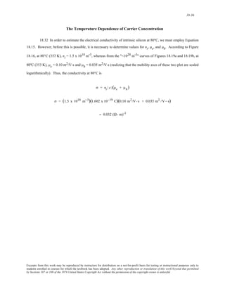 18-36 
The Temperature Dependence of Carrier Concentration 
18.32 In order to estimate the electrical conductivity of intrinsic silicon at 80°C, we must employ Equation 
18.15. However, before this is possible, it is necessary to determine values for ni, μe, and μh. According to Figure 
18.16, at 80°C (353 K), ni = 1.5 x 1018 m-3, whereas from the "<1020 m-3" curves of Figures 18.19a and 18.19b, at 
80ºC (353 K), μe = 0.10 m2/V-s and μh = 0.035 m2/V-s (realizing that the mobility axes of these two plot are scaled 
logarithmically). Thus, the conductivity at 80°C is 
σ = ni | e |(μe + μh) 
σ = (1.5 x 1018 m−3)(1.602 x 10−19 C)(0.10 m2/V- s + 0.035 m2 /V− s) 
= 0.032 (Ω- m)-1 
Excerpts from this work may be reproduced by instructors for distribution on a not-for-profit basis for testing or instructional purposes only to 
students enrolled in courses for which the textbook has been adopted. Any other reproduction or translation of this work beyond that permitted 
by Sections 107 or 108 of the 1976 United States Copyright Act without the permission of the copyright owner is unlawful. 
 