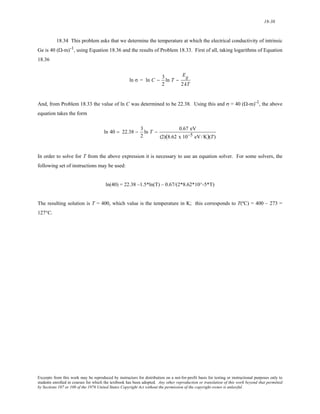 18-38 
18.34 This problem asks that we determine the temperature at which the electrical conductivity of intrinsic 
Ge is 40 (Ω-m)-1, using Equation 18.36 and the results of Problem 18.33. First of all, taking logarithms of Equation 
18.36 
ln σ = ln C − 3 
2 
ln T − 
Eg 
2 kT 
And, from Problem 18.33 the value of ln C was determined to be 22.38. Using this and σ = 40 (Ω-m)-1, the above 
equation takes the form 
ln 40 = 22.38 − 3 
2 
ln T − 0.67 eV 
(2)(8.62 x 10−5 eV/K)(T) 
In order to solve for T from the above expression it is necessary to use an equation solver. For some solvers, the 
following set of instructions may be used: 
ln(40) = 22.38 –1.5*ln(T) – 0.67/(2*8.62*10^-5*T) 
The resulting solution is T = 400, which value is the temperature in K; this corresponds to T(ºC) = 400 – 273 = 
127°C. 
Excerpts from this work may be reproduced by instructors for distribution on a not-for-profit basis for testing or instructional purposes only to 
students enrolled in courses for which the textbook has been adopted. Any other reproduction or translation of this work beyond that permitted 
by Sections 107 or 108 of the 1976 United States Copyright Act without the permission of the copyright owner is unlawful. 
 