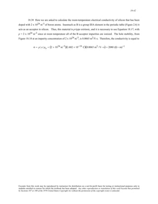 18-42 
18.38 Here we are asked to calculate the room-temperature electrical conductivity of silicon that has been 
doped with 2 x 1024 m-3 of boron atoms. Inasmuch as B is a group IIIA element in the periodic table (Figure 2.6) it 
acts as an acceptor in silicon. Thus, this material is p-type extrinsic, and it is necessary to use Equation 18.17, with 
p = 2 x 1024 m-3 since at room temperature all of the B acceptor impurities are ionized. The hole mobility, from 
Figure 18.18 at an impurity concentration of 2 x 1024 m-3, is 0.0065 m2/V-s. Therefore, the conductivity is equal to 
σ = p | e | μe = (2 × 1024 m−3)(1.602 × 10−19 C)(0.0065 m2 /V− s) = 2080 (Ω − m)−1 
Excerpts from this work may be reproduced by instructors for distribution on a not-for-profit basis for testing or instructional purposes only to 
students enrolled in courses for which the textbook has been adopted. Any other reproduction or translation of this work beyond that permitted 
by Sections 107 or 108 of the 1976 United States Copyright Act without the permission of the copyright owner is unlawful. 
 