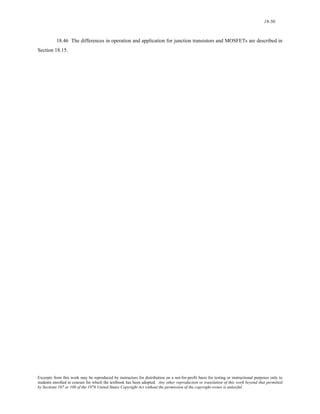 18-50 
18.46 The differences in operation and application for junction transistors and MOSFETs are described in 
Section 18.15. 
Excerpts from this work may be reproduced by instructors for distribution on a not-for-profit basis for testing or instructional purposes only to 
students enrolled in courses for which the textbook has been adopted. Any other reproduction or translation of this work beyond that permitted 
by Sections 107 or 108 of the 1976 United States Copyright Act without the permission of the copyright owner is unlawful. 
 