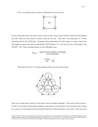 3-65 
3.53 (a) In the figure below is shown a (100) plane for an FCC unit cell. 
For this (100) plane there is one atom at each of the four cube corners, each of which is shared with four adjacent 
unit cells, while the center atom lies entirely within the unit cell. Thus, there is the equivalence of 2 atoms 
associated with this FCC (100) plane. The planar section represented in the above figure is a square, wherein the 
side lengths are equal to the unit cell edge length, 2R 2 (Equation 3.1); and, thus, the area of this square is just 
(2R 2)2 = 8R2. Hence, the planar density for this (100) plane is just 
PD100 = number of atoms centered on (100) plane 
area of (100) plane 
= 2 atoms 
8R2 
= 1 
4R2 
That portion of an FCC (111) plane contained within a unit cell is shown below. 
There are six atoms whose centers lie on this plane, which are labeled A through F. One-sixth of each of atoms A, 
D, and F are associated with this plane (yielding an equivalence of one-half atom), with one-half of each of atoms 
B, C, and E (or an equivalence of one and one-half atoms) for a total equivalence of two atoms. Now, the area of 
Excerpts from this work may be reproduced by instructors for distribution on a not-for-profit basis for testing or instructional purposes only to 
students enrolled in courses for which the textbook has been adopted. Any other reproduction or translation of this work beyond that permitted 
by Sections 107 or 108 of the 1976 United States Copyright Act without the permission of the copyright owner is unlawful. 
 
