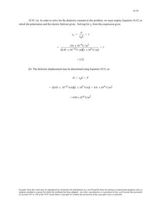 18-58 
18.54 (a) In order to solve for the dielectric constant in this problem, we must employ Equation 18.32, in 
which the polarization and the electric field are given. Solving for εr from this expression gives 
εr = P 
ε0E 
+ 1 
= 4.0 x 10−6C/m2 
(8.85 x 10−12 F /m)(1 x 105 
V/m) + 1 
= 5.52 
(b) The dielectric displacement may be determined using Equation 18.31, as 
D = ε0E + P 
= (8.85 x 10-12 F/m)(1 x 105 V/m) + 4.0 x 10-6 C/m2 
= 4.89 x 10-6 C/m2 
Excerpts from this work may be reproduced by instructors for distribution on a not-for-profit basis for testing or instructional purposes only to 
students enrolled in courses for which the textbook has been adopted. Any other reproduction or translation of this work beyond that permitted 
by Sections 107 or 108 of the 1976 United States Copyright Act without the permission of the copyright owner is unlawful. 
 
