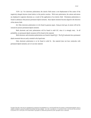 18-61 
18.56 (a) For electronic polarization, the electric field causes a net displacement of the center of the 
negatively charged electron cloud relative to the positive nucleus. With ionic polarization, the cations and anions 
are displaced in opposite directions as a result of the application of an electric field. Orientation polarization is 
found in substances that possess permanent dipole moments; these dipole moments become aligned in the direction 
of the electric field. 
(b) Only electronic polarization is to be found in gaseous argon; being an inert gas, its atoms will not be 
ionized nor possess permanent dipole moments. 
Both electronic and ionic polarizations will be found in solid LiF, since it is strongly ionic. In all 
probability, no permanent dipole moments will be found in this material. 
Both electronic and orientation polarizations are found in liquid H2O. The H2O molecules have permanent 
dipole moments that are easily oriented in the liquid state. 
Only electronic polarization is to be found in solid Si; this material does not have molecules with 
permanent dipole moments, nor is it an ionic material. 
Excerpts from this work may be reproduced by instructors for distribution on a not-for-profit basis for testing or instructional purposes only to 
students enrolled in courses for which the textbook has been adopted. Any other reproduction or translation of this work beyond that permitted 
by Sections 107 or 108 of the 1976 United States Copyright Act without the permission of the copyright owner is unlawful. 
 