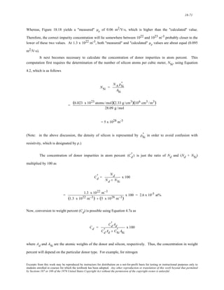 18-71 
Whereas, Figure 18.18 yields a "measured" μe of 0.06 m2/V-s, which is higher than the "calculated" value. 
Therefore, the correct impurity concentration will lie somewhere between 1022 and 1023 m-3 probably closer to the 
lower of these two values. At 1.3 x 1022 m-3, both "measured" and "calculated" μe values are about equal (0.095 
m2/V-s). 
It next becomes necessary to calculate the concentration of donor impurities in atom percent. This 
computation first requires the determination of the number of silicon atoms per cubic meter, NSi, using Equation 
4.2, which is as follows 
NSi = 
' 
ASi 
NAρSi 
= (6.023 x 1023 atoms /mol)(2.33 g /cm3)(106 cm3 /m3) 
28.09 g /mol 
= 5 x 1028 m-3 
' 
(Note: in the above discussion, the density of silicon is represented by ρSi 
in order to avoid confusion with 
resistivity, which is designated by ρ.) 
The concentration of donor impurities in atom percent is just the ratio of Nd and (Nd + NSi) 
multiplied by 100 as 
(Cd ' 
) 
Cd ' 
= 
Nd 
Nd + NSi 
x 100 
= 1.3 x 1022 m−3 
(1.3 x 1022 m−3) + (5 x1028 m−3) x 100 = 2.6 x 10-5 at% 
Now, conversion to weight percent (Cd) is possible using Equation 4.7a as 
Cd = 
Cd ' 
Ad 
Cd ' 
Ad + CSi 
' ASi 
x 100 
where Ad and ASi are the atomic weights of the donor and silicon, respectively. Thus, the concentration in weight 
percent will depend on the particular donor type. For example, for nitrogen 
Excerpts from this work may be reproduced by instructors for distribution on a not-for-profit basis for testing or instructional purposes only to 
students enrolled in courses for which the textbook has been adopted. Any other reproduction or translation of this work beyond that permitted 
by Sections 107 or 108 of the 1976 United States Copyright Act without the permission of the copyright owner is unlawful. 
 