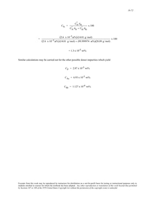 18-72 
CN = 
CN ' 
AN 
CN ' 
AN + CSi 
' ASi 
x 100 
= (2.6 x 10−5at%) (14.01 g /mol) 
(2.6 x 10−5 at%) (14.01 g /mol) + (99.999974 at%)(28.09 g / mol) 
x 100 
= 1.3 x 10-5 wt% 
Similar calculations may be carried out for the other possible donor impurities which yield 
CP = 2.87 x 10-5 wt% 
CAs = 6.93 x 10-5 wt% 
CSb = 1.127 x 10-4 wt% 
Excerpts from this work may be reproduced by instructors for distribution on a not-for-profit basis for testing or instructional purposes only to 
students enrolled in courses for which the textbook has been adopted. Any other reproduction or translation of this work beyond that permitted 
by Sections 107 or 108 of the 1976 United States Copyright Act without the permission of the copyright owner is unlawful. 
 