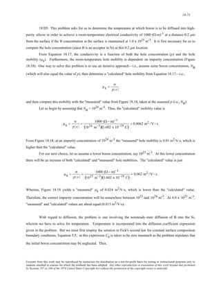 18-73 
18.D5 This problem asks for us to determine the temperature at which boron is to be diffused into high-purity 
silicon in order to achieve a room-temperature electrical conductivity of 1000 (Ω-m)-1 at a distance 0.2 μm 
from the surface if the B concentration at the surface is maintained at 1.0 x 1025 m-3. It is first necessary for us to 
compute the hole concentration (since B is an acceptor in Si) at this 0.2 μm location. 
From Equation 18.17, the conductivity is a function of both the hole concentration (p) and the hole 
mobility (μh). Furthermore, the room-temperature hole mobility is dependent on impurity concentration (Figure 
18.18). One way to solve this problem is to use an iterative approach—i.e., assume some boron concentration, NB 
(which will also equal the value of p), then determine a "calculated" hole mobility from Equation 18.17—i.e., 
μh = 
σ 
p| e | 
and then compare this mobility with the "measured" value from Figure 18.18, taken at the assumed p (i.e., NB). 
Let us begin by assuming that NB = 1024 m-3. Thus, the "calculated" mobility value is 
μh = 
σ 
p| e | 
= 1000 (Ω − m)−1 
(1024 m−3)(1.602 x 10−19 C) 
= 0.0062 m2 /V− s 
From Figure 18.18, at an impurity concentration of 1024 m-3 the "measured" hole mobility is 0.01 m2/V-s, which is 
higher than the "calculated" value. 
For our next choice, let us assume a lower boron concentration, say 1023 m-3. At this lower concentration 
there will be an increase of both "calculated" and "measured" hole mobilities. The "calculated" value is just 
μh = 
σ 
p| e | 
= 1000 (Ω − m)−1 
(1023 m−3)(1.602 x 10−19 C) 
= 0.062 m2 /V− s 
Whereas, Figure 18.18 yields a "measured" μh of 0.024 m2/V-s, which is lower than the "calculated" value. 
Therefore, the correct impurity concentration will lie somewhere between 1023 and 1024 m-3. At 4.0 x 1023 m-3, 
"measured" and "calculated" values are about equal (0.015 m2/V-s). 
With regard to diffusion, the problem is one involving the nonsteady-state diffusion of B into the Si, 
wherein we have to solve for temperature. Temperature is incorporated into the diffusion coefficient expression 
given in the problem. But we must first employ the solution to Fick's second law for constant surface composition 
boundary conditions, Equation 5.5; in this expression C0 is taken to be zero inasmuch as the problem stipulates that 
the initial boron concentration may be neglected. Thus, 
Excerpts from this work may be reproduced by instructors for distribution on a not-for-profit basis for testing or instructional purposes only to 
students enrolled in courses for which the textbook has been adopted. Any other reproduction or translation of this work beyond that permitted 
by Sections 107 or 108 of the 1976 United States Copyright Act without the permission of the copyright owner is unlawful. 
 