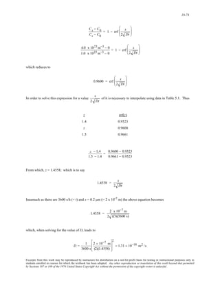 18-74 
Cx − C0 
Cs − C0 
= 1 − erf x 
2 Dt 
⎛ 
⎜⎜ 
⎝ 
⎞ 
⎟⎟ 
⎠ 
4.0 x 1023m−3 − 0 
1.0 x 1025m−3 − 0 
= 1 − erf x 
2 Dt 
⎛ 
⎜⎜ 
⎝ 
⎞ 
⎟⎟ 
⎠ 
which reduces to 
0.9600 = erf x 
2 Dt 
⎛ 
⎜⎜ 
⎝ 
⎞ 
⎟⎟ 
⎠ 
In order to solve this expression for a value 
x 
2 Dt 
of it is necessary to interpolate using data in Table 5.1. Thus 
z erf(z) 
1.4 0.9523 
z 0.9600 
1.5 0.9661 
z − 1.4 
1.5 − 1.4 
= 0.9600 − 0.9523 
0.9661 − 0.9523 
From which, z = 1.4558; which is to say 
1.4558 = x 
2 Dt 
Inasmuch as there are 3600 s/h (= t) and x = 0.2 μm (= 2 x 10-7 m) the above equation becomes 
1.4558 = 2 x10−7 m 
2 (D)(3600 s) 
which, when solving for the value of D, leads to 
D = 1 
3600 s 
2 × 10−7 m 
(2)(1.4558) 
⎡ 
⎢ 
⎣ 
⎢ 
⎤ 
⎥ 
⎦ 
⎥ 
2 
= 1.31 × 10−18 m2 /s 
Excerpts from this work may be reproduced by instructors for distribution on a not-for-profit basis for testing or instructional purposes only to 
students enrolled in courses for which the textbook has been adopted. Any other reproduction or translation of this work beyond that permitted 
by Sections 107 or 108 of the 1976 United States Copyright Act without the permission of the copyright owner is unlawful. 
 