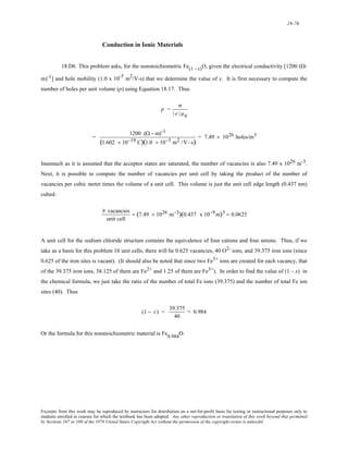 18-76 
Conduction in Ionic Materials 
18.D6 This problem asks, for the nonstoichiometric Fe(1 - x)O, given the electrical conductivity [1200 (Ω- 
m)-1] and hole mobility (1.0 x 10-5 m2/V-s) that we determine the value of x. It is first necessary to compute the 
number of holes per unit volume (p) using Equation 18.17. Thus 
p = 
σ 
| e | μh 
= 1200 (Ω − m)-1 
(1.602 × 10−19 C)(1.0 × 10−5 m2 /V- s) = 7.49 × 1026 holes/m3 
Inasmuch as it is assumed that the acceptor states are saturated, the number of vacancies is also 7.49 x 1026 m-3. 
Next, it is possible to compute the number of vacancies per unit cell by taking the product of the number of 
vacancies per cubic meter times the volume of a unit cell. This volume is just the unit cell edge length (0.437 nm) 
cubed: 
# vacancies 
unit cell 
= (7.49 × 1026 m−3)(0.437 x 10−9m)3 = 0.0625 
A unit cell for the sodium chloride structure contains the equivalence of four cations and four anions. Thus, if we 
take as a basis for this problem 10 unit cells, there will be 0.625 vacancies, 40 O2- ions, and 39.375 iron ions (since 
0.625 of the iron sites is vacant). (It should also be noted that since two Fe3+ ions are created for each vacancy, that 
of the 39.375 iron ions, 38.125 of them are Fe2+ and 1.25 of them are Fe3+). In order to find the value of (1 – x) in 
the chemical formula, we just take the ratio of the number of total Fe ions (39.375) and the number of total Fe ion 
sites (40). Thus 
(1 − x) = 39.375 
40 
= 0.984 
Or the formula for this nonstoichiometric material is Fe0.984O. 
Excerpts from this work may be reproduced by instructors for distribution on a not-for-profit basis for testing or instructional purposes only to 
students enrolled in courses for which the textbook has been adopted. Any other reproduction or translation of this work beyond that permitted 
by Sections 107 or 108 of the 1976 United States Copyright Act without the permission of the copyright owner is unlawful. 
 