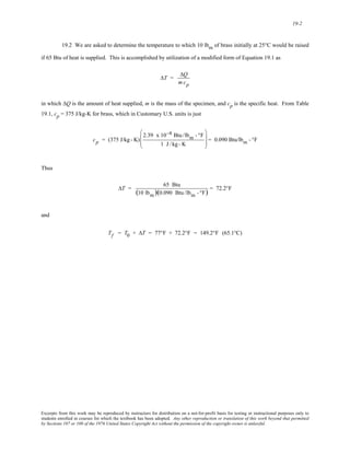 19-2 
19.2 We are asked to determine the temperature to which 10 lbm of brass initially at 25°C would be raised 
if 65 Btu of heat is supplied. This is accomplished by utilization of a modified form of Equation 19.1 as 
ΔT = 
ΔQ 
mcp 
in which ΔQ is the amount of heat supplied, m is the mass of the specimen, and cp is the specific heat. From Table 
19.1, cp = 375 J/kg-K for brass, which in Customary U.S. units is just 
cp = (375 J/kg - K) 
2.39 x 10−4 Btu /lbm - °F 
1 J/kg-K 
⎛ 
⎜ 
⎜ 
⎝ 
⎞ 
⎠ 
⎟ 
⎟ = 0.090 Btu/lbm - °F 
Thus 
ΔT = 65 Btu 
(10 lbm)(0.090 Btu /lbm - °F) = 72.2°F 
and 
Tf = T0 + ΔT = 77°F + 72.2°F = 149.2°F (65.1°C) 
Excerpts from this work may be reproduced by instructors for distribution on a not-for-profit basis for testing or instructional purposes only to 
students enrolled in courses for which the textbook has been adopted. Any other reproduction or translation of this work beyond that permitted 
by Sections 107 or 108 of the 1976 United States Copyright Act without the permission of the copyright owner is unlawful. 
 
