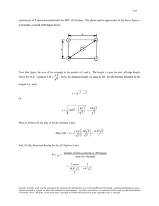 3-68 
equivalence of 2 atoms associated with this BCC (110) plane. The planar section represented in the above figure is 
a rectangle, as noted in the figure below. 
From this figure, the area of the rectangle is the product of x and y. The length x is just the unit cell edge length, 
which for BCC (Equation 3.3) is 
4R 
3 
. Now, the diagonal length z is equal to 4R. For the triangle bounded by the 
lengths x, y, and z 
y = z2 − x2 
Or 
y = (4R)2 − 4R 
3 
⎛ 
⎜⎜ 
⎝ 
⎞ 
⎟⎟ 
⎠ 
2 
= 
4R 2 
3 
Thus, in terms of R, the area of this (110) plane is just 
Area (110) = xy = 4 R 
3 
⎛ 
⎜⎜ 
⎝ 
⎞ 
⎟⎟ 
⎠ 
4R 2 
3 
⎛ 
⎜⎜ 
⎝ 
⎞ 
⎠ 
⎟⎟ = 
16 R2 2 
3 
And, finally, the planar density for this (110) plane is just 
PD110 = number of atoms centered on (110) plane 
area of (110) plane 
= 2 atoms 
16R2 2 
3 
= 3 
8R2 2 
Excerpts from this work may be reproduced by instructors for distribution on a not-for-profit basis for testing or instructional purposes only to 
students enrolled in courses for which the textbook has been adopted. Any other reproduction or translation of this work beyond that permitted 
by Sections 107 or 108 of the 1976 United States Copyright Act without the permission of the copyright owner is unlawful. 
 