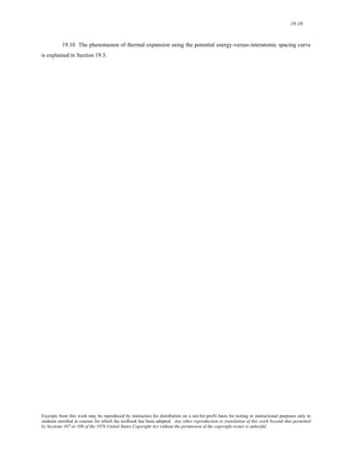 19-10 
19.10 The phenomenon of thermal expansion using the potential energy-versus-interatomic spacing curve 
is explained in Section 19.3. 
Excerpts from this work may be reproduced by instructors for distribution on a not-for-profit basis for testing or instructional purposes only to 
students enrolled in courses for which the textbook has been adopted. Any other reproduction or translation of this work beyond that permitted 
by Sections 107 or 108 of the 1976 United States Copyright Act without the permission of the copyright owner is unlawful. 
 