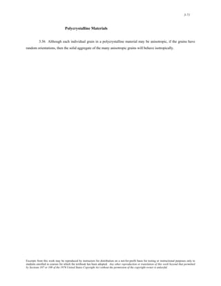 3-71 
Polycrystalline Materials 
3.56 Although each individual grain in a polycrystalline material may be anisotropic, if the grains have 
random orientations, then the solid aggregate of the many anisotropic grains will behave isotropically. 
Excerpts from this work may be reproduced by instructors for distribution on a not-for-profit basis for testing or instructional purposes only to 
students enrolled in courses for which the textbook has been adopted. Any other reproduction or translation of this work beyond that permitted 
by Sections 107 or 108 of the 1976 United States Copyright Act without the permission of the copyright owner is unlawful. 
 