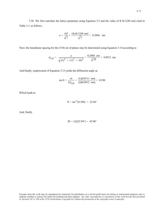 3-73 
3.58 We first calculate the lattice parameter using Equation 3.3 and the value of R (0.1249 nm) cited in 
Table 3.1, as follows: 
a = 4R 
3 
= (4) (0.1249 nm) 
3 
= 0.2884 nm 
Next, the interplanar spacing for the (310) set of planes may be determined using Equation 3.14 according to 
d310 = a 
(3)2 + (1)2 + (0)2 
= 0.2884 nm 
10 
= 0.0912 nm 
And finally, employment of Equation 3.13 yields the diffraction angle as 
sin θ = nλ 
2d310 
= (1)(0.0711 nm) 
(2)(0.0912 nm) 
= 0.390 
Which leads to 
θ = sin-1(0.390) = 22.94° 
And, finally 
2θ = (2)(22.94°) = 45.88° 
Excerpts from this work may be reproduced by instructors for distribution on a not-for-profit basis for testing or instructional purposes only to 
students enrolled in courses for which the textbook has been adopted. Any other reproduction or translation of this work beyond that permitted 
by Sections 107 or 108 of the 1976 United States Copyright Act without the permission of the copyright owner is unlawful. 
 