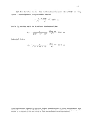 3-74 
3.59 From the table, α-iron has a BCC crystal structure and an atomic radius of 0.1241 nm. Using 
Equation 3.3 the lattice parameter, a, may be computed as follows: 
a = 4R 
3 
= (4) (0.1241 nm) 
3 
= 0.2866 nm 
Now, the d111 interplanar spacing may be determined using Equation 3.14 as 
d111 = a 
(1)2 + (1)2 + (1)2 
= 0.2866 nm 
3 
= 0.1655 nm 
And, similarly for d211 
d211 = a 
(2)2 + (1)2 + (1)2 
= 0.2866 nm 
6 
= 0.1170 nm 
Excerpts from this work may be reproduced by instructors for distribution on a not-for-profit basis for testing or instructional purposes only to 
students enrolled in courses for which the textbook has been adopted. Any other reproduction or translation of this work beyond that permitted 
by Sections 107 or 108 of the 1976 United States Copyright Act without the permission of the copyright owner is unlawful. 
 