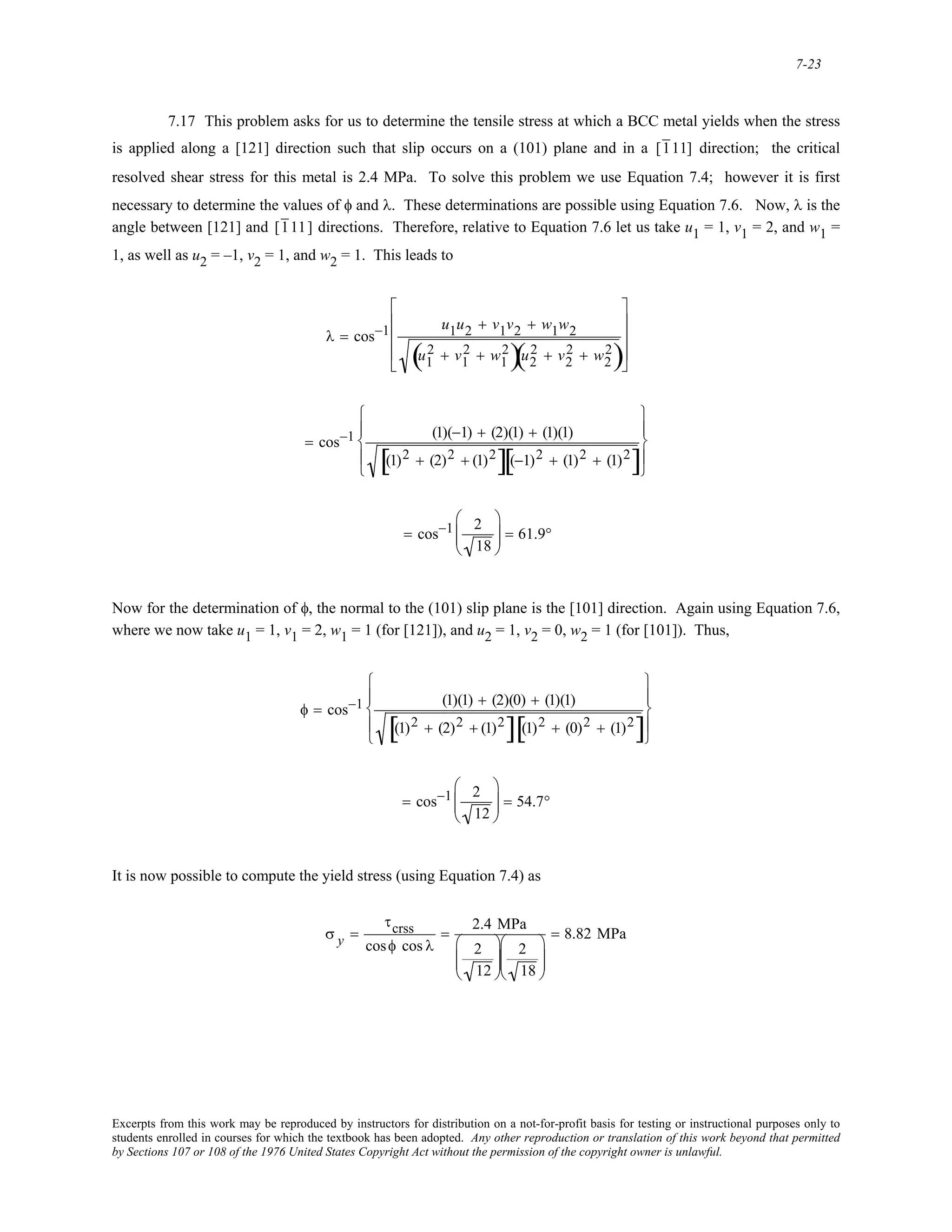 7-23
7.17 This problem asks for us to determine the tensile stress at which a BCC metal yields when the stress
is applied along a [121] direction such that slip occurs on a (101) plane and in a [111] direction; the critical
resolved shear stress for this metal is 2.4 MPa. To solve this problem we use Equation 7.4; however it is first
necessary to determine the values of φ and λ. These determinations are possible using Equation 7.6. Now, λ is the
angle between [121] and [111] directions. Therefore, relative to Equation 7.6 let us take u1 = 1, v1 = 2, and w1 =
1, as well as u2 = –1, v2 = 1, and w2 = 1. This leads to
λ = cos−1 u1u2 + v1v2 + w1w2
u1
2 + v1
2 + w1
2
( )u2
2 + v2
2 + w2
2
( )
⎡
⎣
⎢
⎢
⎢
⎤
⎦
⎥
⎥
⎥
= cos−1 (1)(−1) + (2)(1) + (1)(1)
(1)2 + (2)2 + (1)2
[ ](−1)2 + (1)2 + (1)2
[ ]
⎧
⎨
⎪
⎩
⎪
⎫
⎬
⎪
⎭
⎪
= cos−1 2
18
⎛
⎝
⎜⎜
⎞
⎠
⎟⎟ = 61.9°
Now for the determination of φ, the normal to the (101) slip plane is the [101] direction. Again using Equation 7.6,
where we now take u1 = 1, v1 = 2, w1 = 1 (for [121]), and u2 = 1, v2 = 0, w2 = 1 (for [101]). Thus,
φ = cos−1 (1)(1) + (2)(0) + (1)(1)
(1)2 + (2)2 + (1)2
[ ] (1)2 + (0)2 + (1)2
[ ]
⎧
⎨
⎪
⎩
⎪
⎫
⎬
⎪
⎭
⎪
= cos−1 2
12
⎛
⎝
⎜⎜
⎞
⎠
⎟⎟ = 54.7°
It is now possible to compute the yield stress (using Equation 7.4) as
σ y =
τcrss
cosφ cos λ
=
2.4 MPa
2
12
⎛
⎝
⎜⎜
⎞
⎠
⎟⎟
2
18
⎛
⎝
⎜⎜
⎞
⎠
⎟⎟
= 8.82 MPa
Excerpts from this work may be reproduced by instructors for distribution on a not-for-profit basis for testing or instructional purposes only to
students enrolled in courses for which the textbook has been adopted. Any other reproduction or translation of this work beyond that permitted
by Sections 107 or 108 of the 1976 United States Copyright Act without the permission of the copyright owner is unlawful.
 