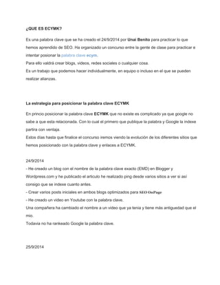 ¿QUE ES ECYMK? 
Es una palabra clave que se ha creado el 24/9/2014 por Unai Benito para practicar lo que 
hemos aprendido de SEO. Ha organizado un concurso entre la gente de clase para practicar e 
intentar posionar la palabra clave ecym. 
Para ello valdrá crear blogs, videos, redes sociales o cualquier cosa. 
Es un trabajo que podemos hacer individualmente, en equipo o incluso en el que se pueden 
realizar alianzas. 
La estrategia para posicionar la palabra clave ECYMK 
En princio posicionar la palabra clave ECYMK que no existe es complicado ya que google no 
sabe a que esta relacionada. Con lo cual el primero que publique la palabra y Google la indexe 
partira con ventaja. 
Estos días hasta que finalice el concurso iremos viendo la evolución de los diferentes sitios que 
hemos posicionado con la palabra clave y enlaces a ECYMK. 
24/9/2014 
­He 
creado un blog con el nombre de la palabra clave exacto (EMD) en Blogger y 
Wordpress.com y he publicado el articulo he realizado ping desde varios sitios a ver si así 
consigo que se indexe cuanto antes. 
­Crear 
varios posts iniciales en ambos blogs optimizados para SEO OnPage 
­He 
creado un video en Youtube con la palabra clave. 
Una compañera ha cambiado el nombre a un video que ya tenia y tiene más antiguedad que el 
mio. 
Todavia no ha rankeado Google la palabra clave. 
25/9/2014 
 