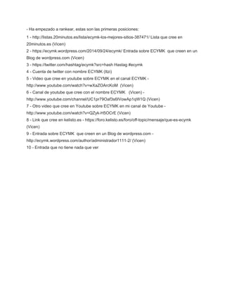 ­Ha 
empezado a rankear, estas son las primeras posiciones: 
1 ­http:// 
listas.20minutos.es/lista/ecymk­los­mejores­sitios­387471/ 
Lista que cree en 
20minutos.es (Vicen) 
2 ­https:// 
ecymk.wordpress.com/2014/09/24/ecymk/ Entrada sobre ECYMK que creen en un 
Blog de wordpress.com (Vicen) 
3 ­https:// 
twitter.com/hashtag/ecymk?src=hash Hastag #ecymk 
4 ­Cuenta 
de twitter con nombre ECYMK (Itzi) 
5 ­Video 
que cree en youtube sobre ECYMK en el canal ECYMK ­http:// 
www.youtube.com/watch?v=wXaZOArcKoM (Vicen) 
6 ­Canal 
de youtube que cree con el nombre ECYMK (Vicen) ­http:// 
www.youtube.com/channel/UC1pr79Oaf3s6IVowAp1qW1Q (Vicen) 
7 ­Otro 
video que cree en Youtube sobre ECYMK en mi canal de Youtube ­http:// 
www.youtube.com/watch?v=QZyk­H5OCrE 
(Vicen) 
8 ­Link 
que cree en kelisto.es ­https:// 
foro.kelisto.es/foro/off­topic/ 
mensaje/que­es­ecymk 
(Vicen) 
9 ­Entrada 
sobre ECYMK que creen en un Blog de wordpress.com ­http:// 
ecymk.wordpress.com/author/administrador1111­2/ 
(Vicen) 
10 ­Entrada 
que no tiene nada que ver 
