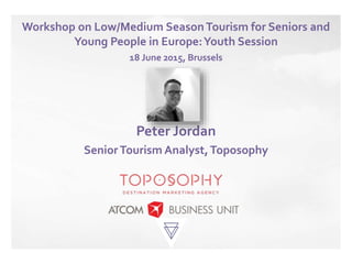 Workshop on Low/Medium SeasonTourism for Seniors and
Young People in Europe:Youth Session
18 June 2015, Brussels
Peter Jordan
SeniorTourism Analyst,Toposophy
 