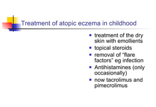 Treatment of atopic eczema in childhood  treatment of the dry skin with emollients topical steroids removal of “flare factors” eg infection Antihistamines (only occasionally) now tacrolimus and pimecrolimus 