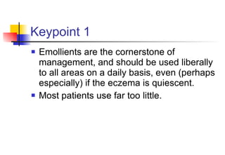 Keypoint 1 Emollients are the cornerstone of management, and should be used liberally to all areas on a daily basis, even (perhaps especially) if the eczema is quiescent.  Most patients use far too little. 