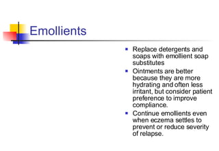 Emollients  Replace detergents and soaps with emollient soap substitutes Ointments are better because they are more hydrating and often less irritant, but consider patient preference to improve compliance.  Continue emollients even when eczema settles to prevent or reduce severity of relapse. 