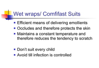 Wet wraps/ Comfifast Suits Efficient means of delivering emollients Occludes and therefore protects the skin Maintains a constant temperature and therefore reduces the tendency to scratch Don’t suit every child Avoid till infection is controlled 