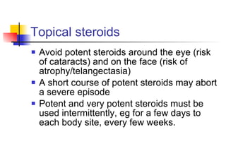 Topical steroids Avoid potent steroids around the eye (risk of cataracts) and on the face (risk of atrophy/telangectasia) A short course of potent steroids may abort a severe episode Potent and very potent steroids must be used intermittently, eg for a few days to each body site, every few weeks. 