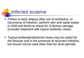 Infected eczema If there is early relapse after use of antibiotics, or recurrence of infection, perform skin and nasal swabs in child and family to check for  S.Aureus  carriage.  Consider treatment with topical antibiotic cream.  Topical antibacterial/steroid mixes may be useful for the flexures and in the presence of recurrent infection, but should not be used other than for short periods. 