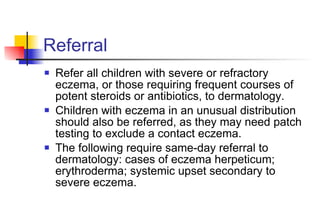 Referral Refer all children with severe or refractory eczema, or those requiring frequent courses of potent steroids or antibiotics, to dermatology.  Children with eczema in an unusual distribution should also be referred, as they may need patch testing to exclude a contact eczema. The following require same-day referral to dermatology: cases of eczema herpeticum; erythroderma; systemic upset secondary to severe eczema. 