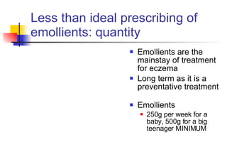 Less than ideal prescribing of emollients: quantity Emollients are the mainstay of treatment for eczema Long term as it is a preventative treatment  Emollients 250g per week for a baby, 500g for a big teenager MINIMUM 